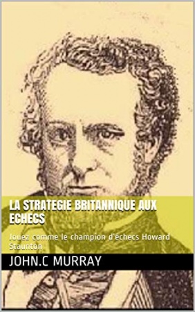 LA STRATEGIE BRITANNIQUE AUX ECHECS: Jouez comme le champion d’échecs Howard Staunton de John.C Murray 